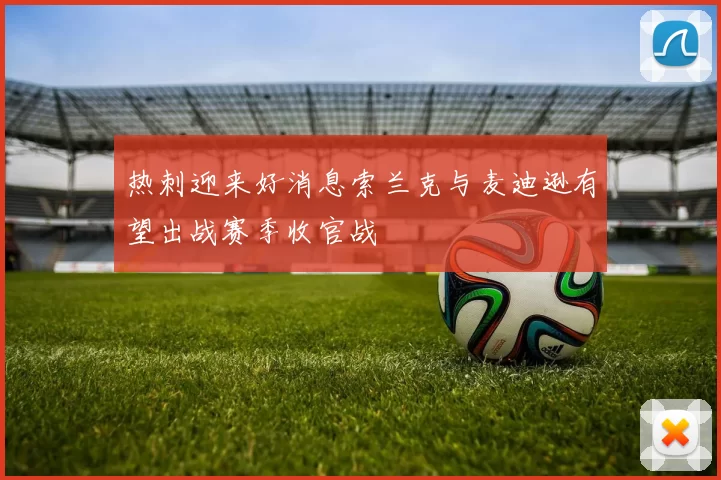 热刺迎来好消息索兰克与麦迪逊有望出战赛季收官战