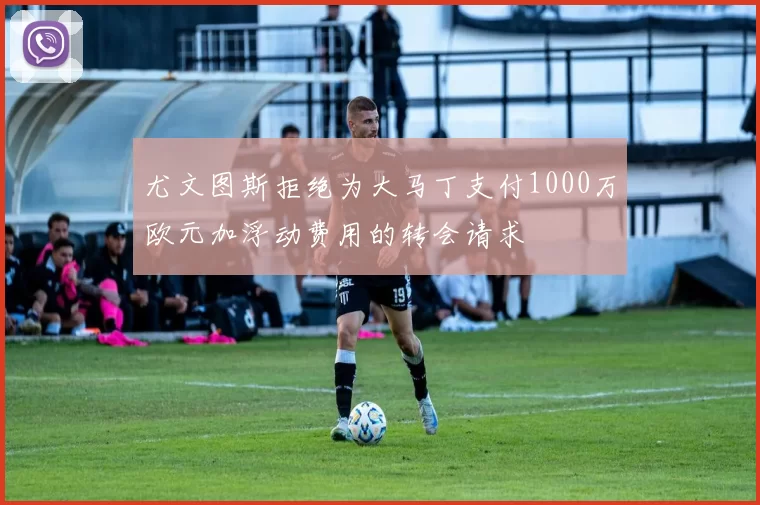 尤文图斯拒绝为大马丁支付1000万欧元加浮动费用的转会请求