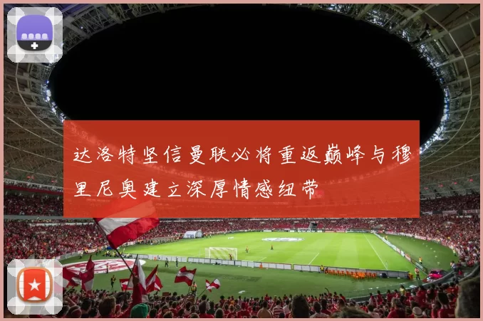 达洛特坚信曼联必将重返巅峰与穆里尼奥建立深厚情感纽带