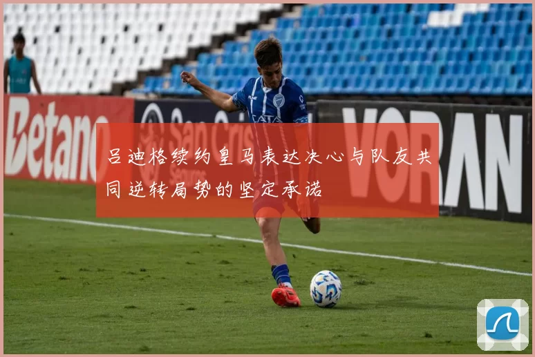吕迪格续约皇马表达决心与队友共同逆转局势的坚定承诺