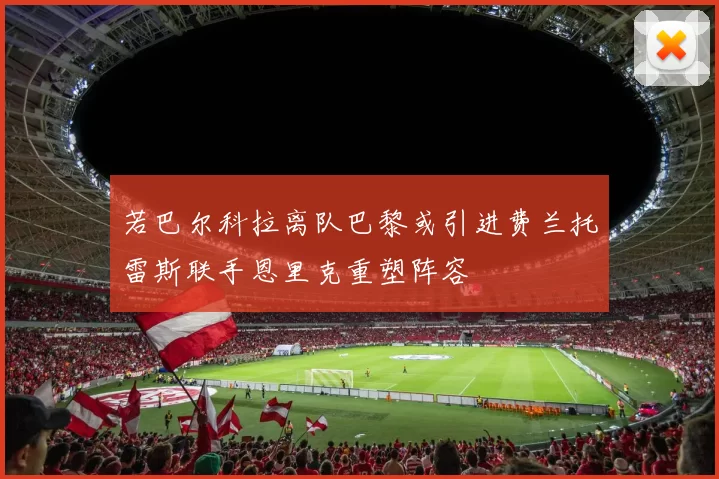 若巴尔科拉离队巴黎或引进费兰托雷斯联手恩里克重塑阵容