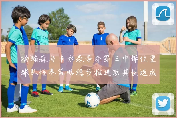 杨瀚森与卡尔森争夺第三中锋位置球队培养策略稳步推进助其快速成长