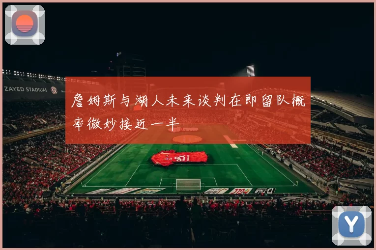 詹姆斯与湖人未来谈判在即留队概率微妙接近一半