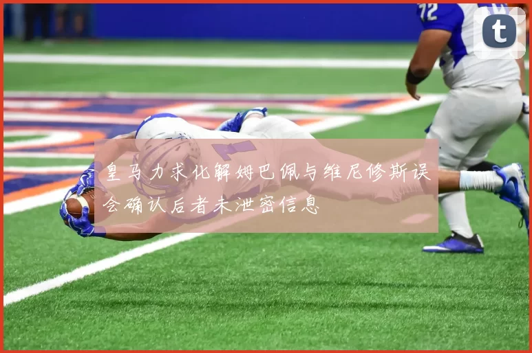 皇马力求化解姆巴佩与维尼修斯误会确认后者未泄密信息