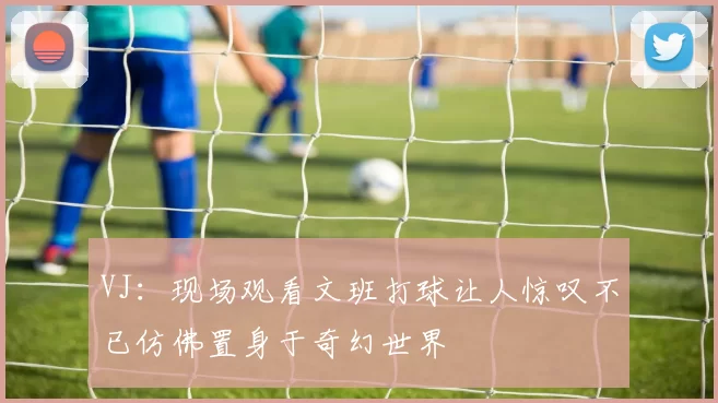 VJ：现场观看文班打球让人惊叹不已仿佛置身于奇幻世界