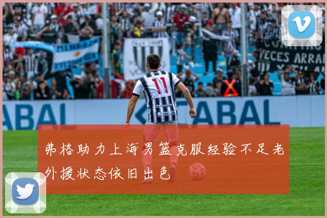 弗格助力上海男篮克服经验不足老外援状态依旧出色