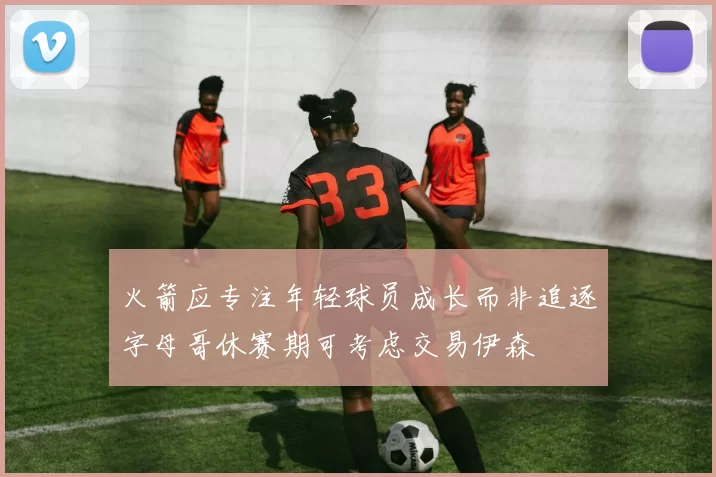 火箭应专注年轻球员成长而非追逐字母哥休赛期可考虑交易伊森
