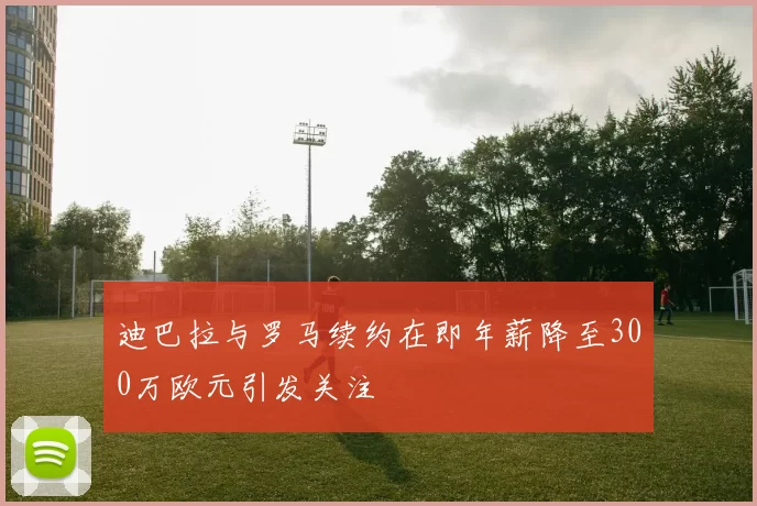 迪巴拉与罗马续约在即年薪降至300万欧元引发关注
