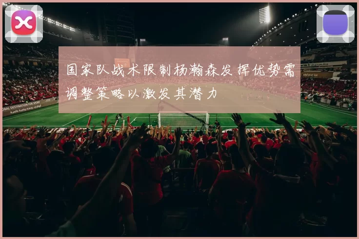国家队战术限制杨瀚森发挥优势需调整策略以激发其潜力