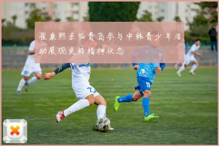 崔康熙亲临青岛参与中韩青少年活动展现良好精神状态