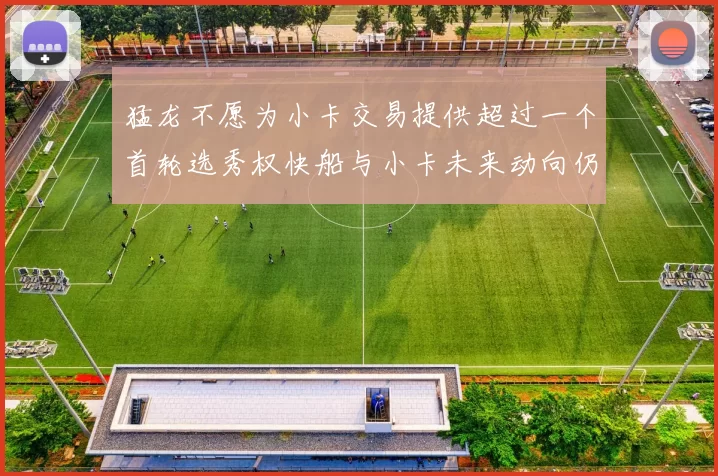 猛龙不愿为小卡交易提供超过一个首轮选秀权快船与小卡未来动向仍不明朗